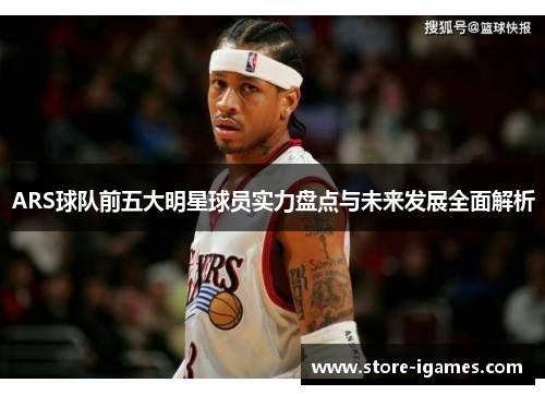 ARS球队前五大明星球员实力盘点与未来发展全面解析