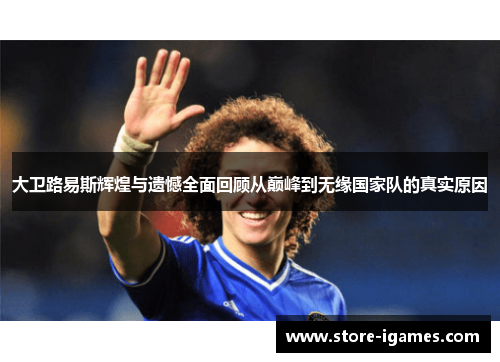 大卫路易斯辉煌与遗憾全面回顾从巅峰到无缘国家队的真实原因