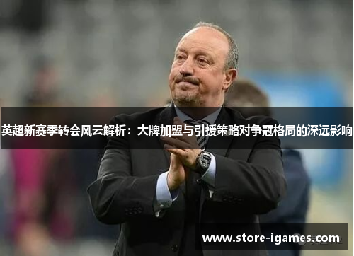英超新赛季转会风云解析:大牌加盟与引援策略对争冠格局的深远影响 英超新赛季转会风云解析:大牌加盟与引援策略对争冠格局的深远影响