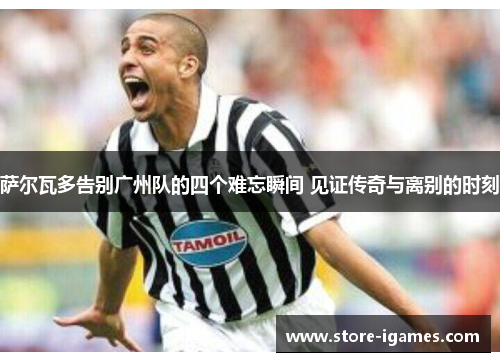 萨尔瓦多告别广州队的四个难忘瞬间 见证传奇与离别的时刻 萨尔瓦多告别广州队的四个难忘瞬间 见证传奇与离别的时刻