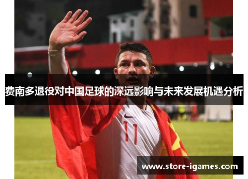 费南多退役对中国足球的深远影响与未来发展机遇分析 费南多退役对中国足球的深远影响与未来发展机遇分析