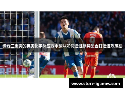 锋线三重奏的完美化学反应西甲球队如何通过默契配合打造进攻威胁 锋线三重奏的完美化学反应西甲球队如何通过默契配合打造进攻威胁