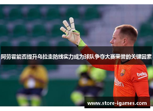 阿劳霍能否提升乌拉圭防线实力成为球队争夺大赛荣誉的关键因素 阿劳霍能否提升乌拉圭防线实力成为球队争夺大赛荣誉的关键因素