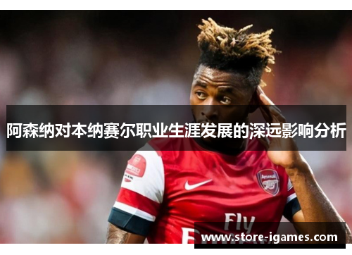 阿森纳对本纳赛尔职业生涯发展的深远影响分析 阿森纳对本纳赛尔职业生涯发展的深远影响分析