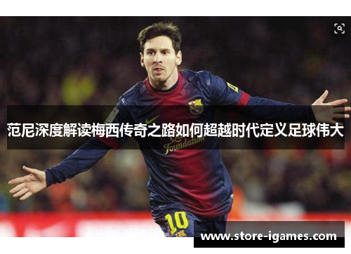 范尼深度解读梅西传奇之路如何超越时代定义足球伟大 范尼深度解读梅西传奇之路如何超越时代定义足球伟大