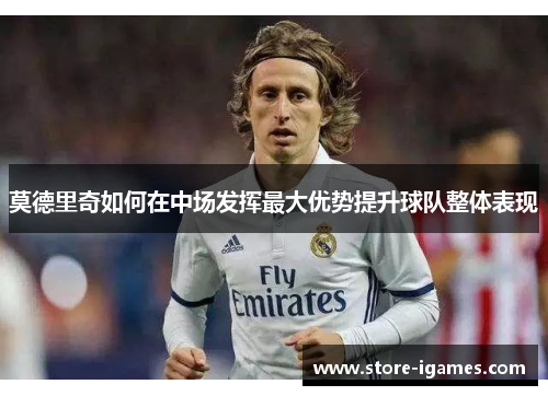 莫德里奇如何在中场发挥最大优势提升球队整体表现