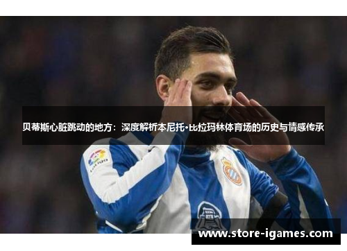 贝蒂斯心脏跳动的地方：深度解析本尼托·比拉玛林体育场的历史与情感传承