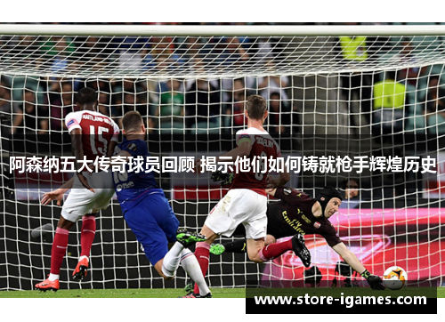 阿森纳五大传奇球员回顾 揭示他们如何铸就枪手辉煌历史