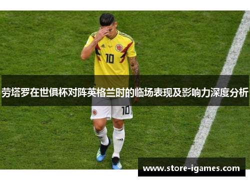 劳塔罗在世俱杯对阵英格兰时的临场表现及影响力深度分析