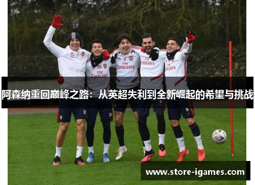 阿森纳重回巅峰之路:从英超失利到全新崛起的希望与挑战 阿森纳重回巅峰之路:从英超失利到全新崛起的希望与挑战