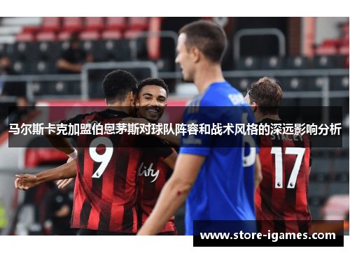 马尔斯卡克加盟伯恩茅斯对球队阵容和战术风格的深远影响分析