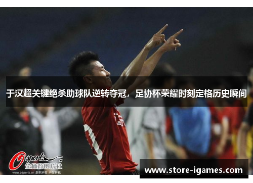 于汉超关键绝杀助球队逆转夺冠，足协杯荣耀时刻定格历史瞬间