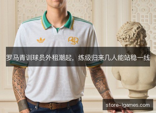 罗马青训球员外租潮起,练级归来几人能站稳一线 罗马青训球员外租潮起,练级归来几人能站稳一线