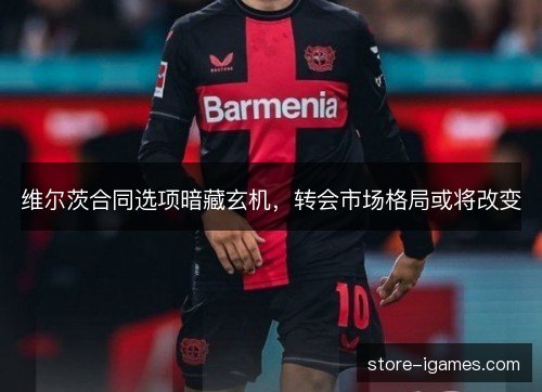 维尔茨合同选项暗藏玄机，转会市场格局或将改变